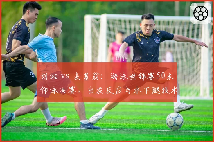 刘湘 vs 麦基翁：游泳世锦赛50米仰泳决赛，出发反应与水下腿技术决定奖牌归属
