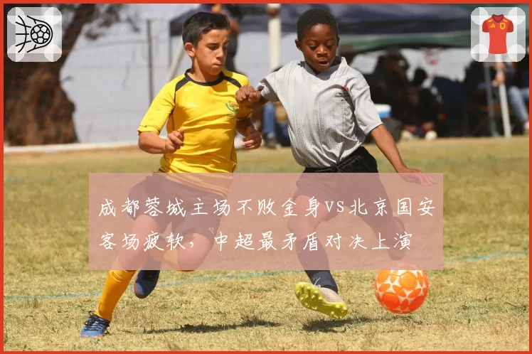 成都蓉城主场不败金身vs北京国安客场疲软，中超最矛盾对决上演