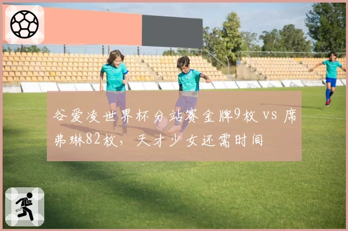 谷爱凌世界杯分站赛金牌9枚 vs 席弗琳82枚，天才少女还需时间