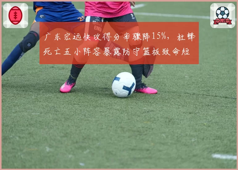广东宏远快攻得分率骤降15%，杜锋死亡五小阵容暴露防守篮板致命短板