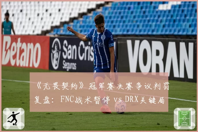 《无畏契约》冠军赛决赛争议判罚复盘：FNC战术暂停 vs DRX关键局申诉