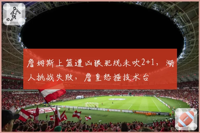 詹姆斯上篮遭凶狠犯规未吹2+1,湖人挑战失败,詹皇怒捶技术台