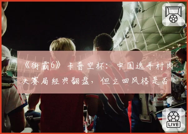 《街霸6》卡普空杯：中国选手村肉决赛局经典翻盘，但立回风格是否过于冒险？