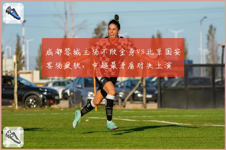 成都蓉城主场不败金身vs北京国安客场疲软，中超最矛盾对决上演