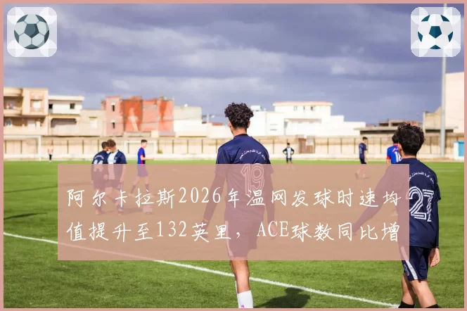 阿尔卡拉斯2026年温网发球时速均值提升至132英里，ACE球数同比增28%