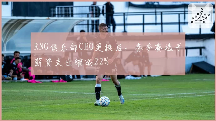 RNG俱乐部CEO更换后，春季赛选手薪资支出缩减22%