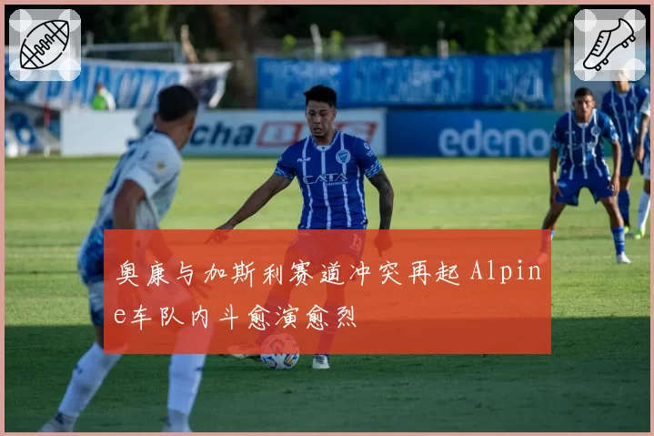 奥康与加斯利赛道冲突再起 Alpine车队内斗愈演愈烈