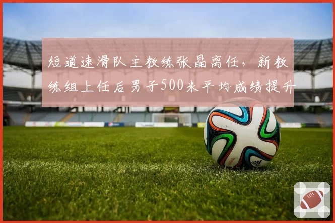 短道速滑队主教练张晶离任,新教练组上任后男子500米平均成绩提升0.3秒