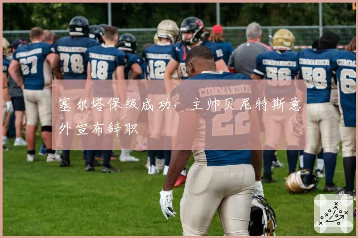 塞尔塔保级成功，主帅贝尼特斯意外宣布辞职