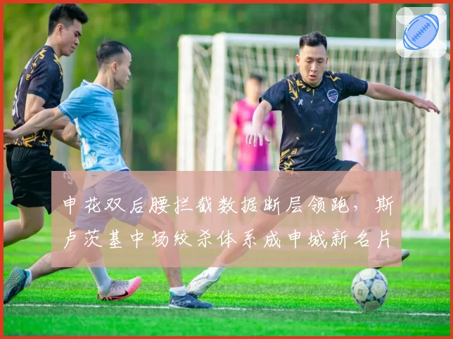 申花双后腰拦截数据断层领跑，斯卢茨基中场绞杀体系成申城新名片