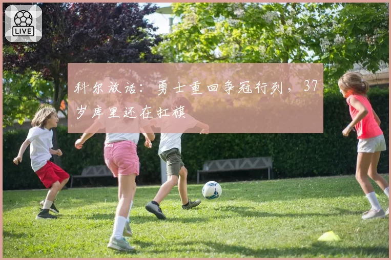 科尔放话：勇士重回争冠行列，37岁库里还在扛旗