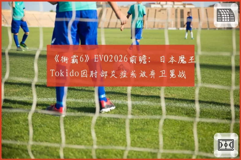 《街霸6》EVO2026前瞻：日本魔王Tokido因肘部炎症或放弃卫冕战