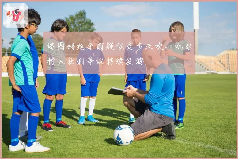 塔图姆绝杀前疑似走步未吹，凯尔特人获利争议持续发酵