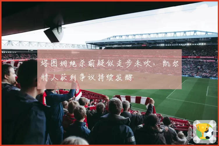 塔图姆绝杀前疑似走步未吹，凯尔特人获利争议持续发酵