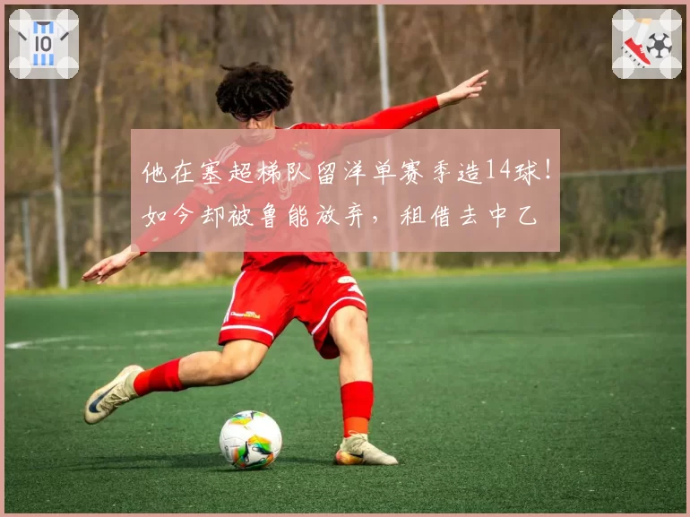 他在塞超梯队留洋单赛季造14球！如今却被鲁能放弃，租借去中乙