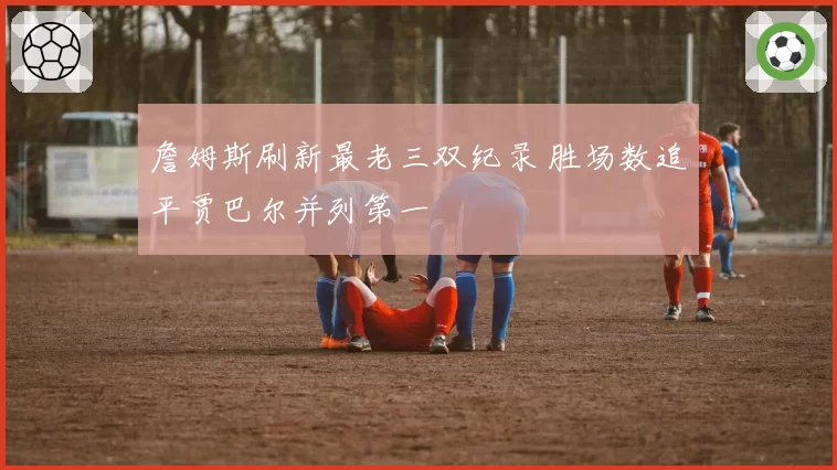 詹姆斯刷新最老三双纪录 胜场数追平贾巴尔并列第一