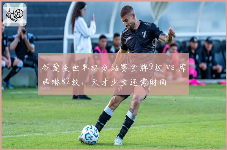 谷爱凌世界杯分站赛金牌9枚 vs 席弗琳82枚，天才少女还需时间
