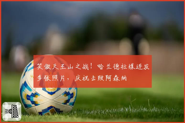 笑傲天王山之战！哈兰德社媒连发多张照片，庆祝击败阿森纳