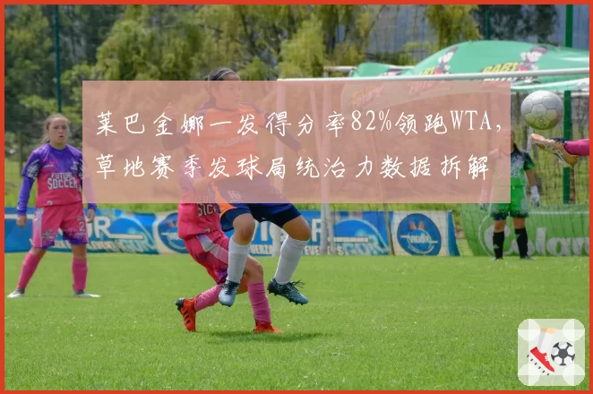 莱巴金娜一发得分率82%领跑WTA，草地赛季发球局统治力数据拆解