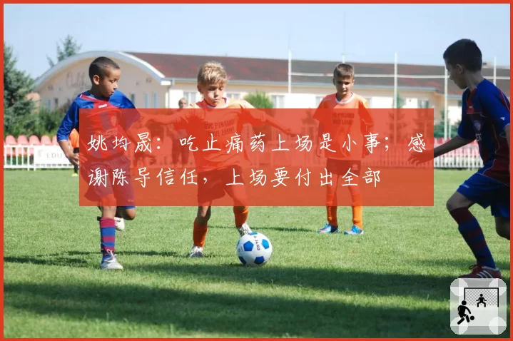 姚均晟:吃止痛药上场是小事;感谢陈导信任,上场要付出全部