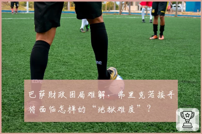 巴萨财政困局难解，弗里克若接手将面临怎样的“地狱难度”？