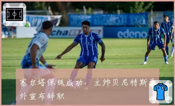 塞尔塔保级成功，主帅贝尼特斯意外宣布辞职