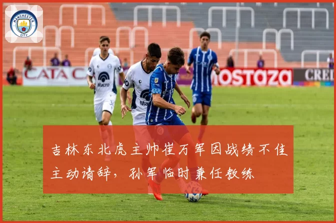 吉林东北虎主帅崔万军因战绩不佳主动请辞，孙军临时兼任教练