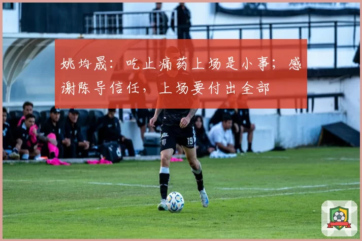 姚均晟:吃止痛药上场是小事;感谢陈导信任,上场要付出全部