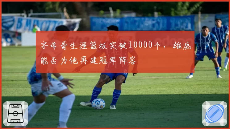 字母哥生涯篮板突破10000个，雄鹿能否为他再建冠军阵容