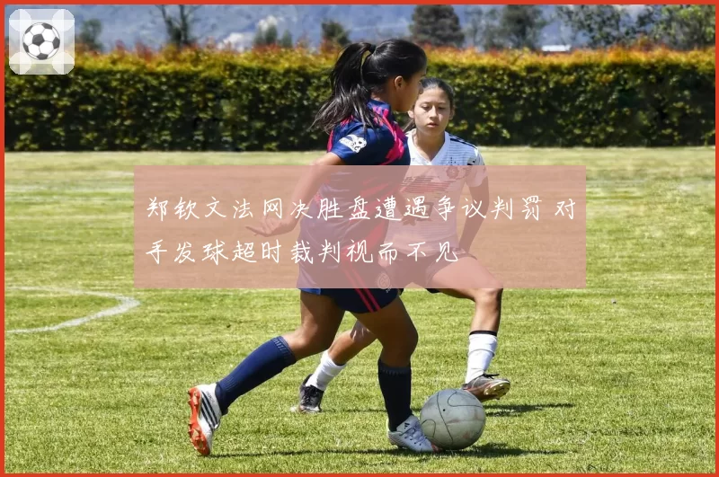 郑钦文法网决胜盘遭遇争议判罚 对手发球超时裁判视而不见