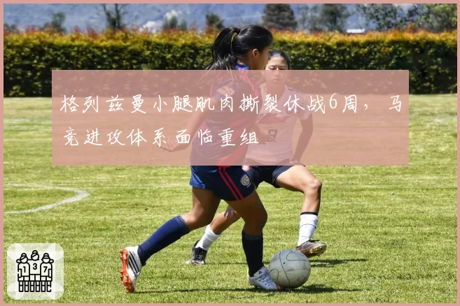 格列兹曼小腿肌肉撕裂休战6周,马竞进攻体系面临重组