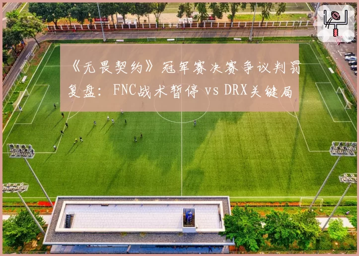 《无畏契约》冠军赛决赛争议判罚复盘：FNC战术暂停 vs DRX关键局申诉