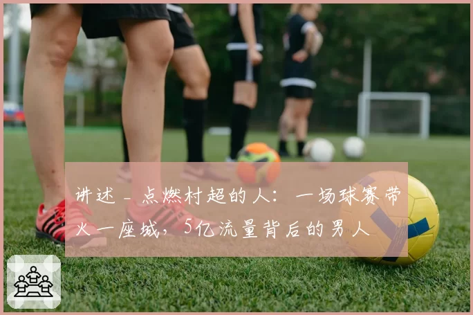 讲述 _ 点燃村超的人：一场球赛带火一座城，5亿流量背后的男人