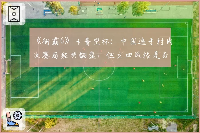 《街霸6》卡普空杯：中国选手村肉决赛局经典翻盘，但立回风格是否过于冒险？