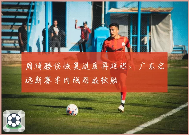 周琦腰伤恢复进度再延迟，广东宏远新赛季内线恐成软肋