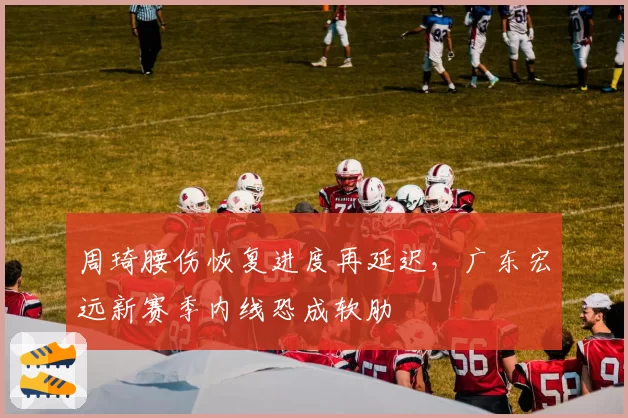 周琦腰伤恢复进度再延迟，广东宏远新赛季内线恐成软肋