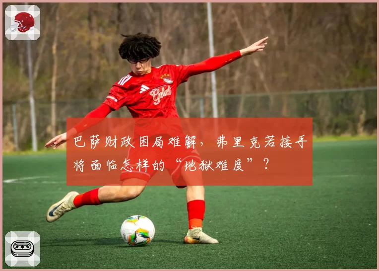 巴萨财政困局难解，弗里克若接手将面临怎样的“地狱难度”？