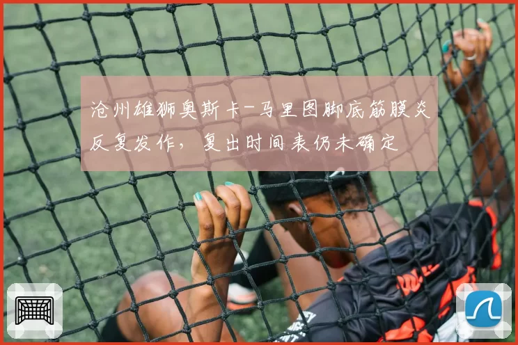沧州雄狮奥斯卡-马里图脚底筋膜炎反复发作，复出时间表仍未确定