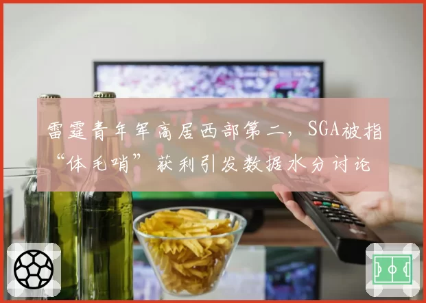 雷霆青年军高居西部第二，SGA被指“体毛哨”获利引发数据水分讨论