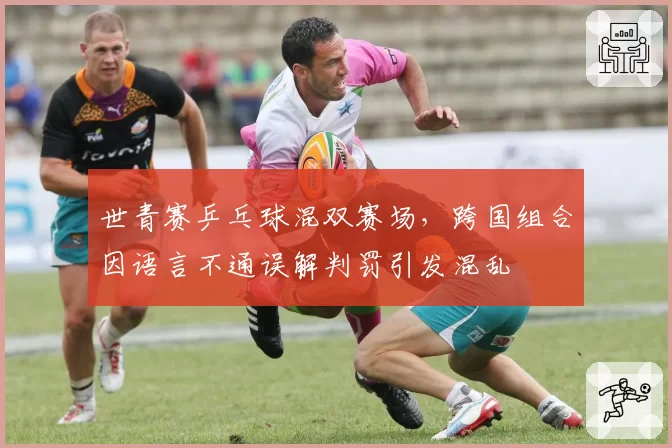 世青赛乒乓球混双赛场，跨国组合因语言不通误解判罚引发混乱