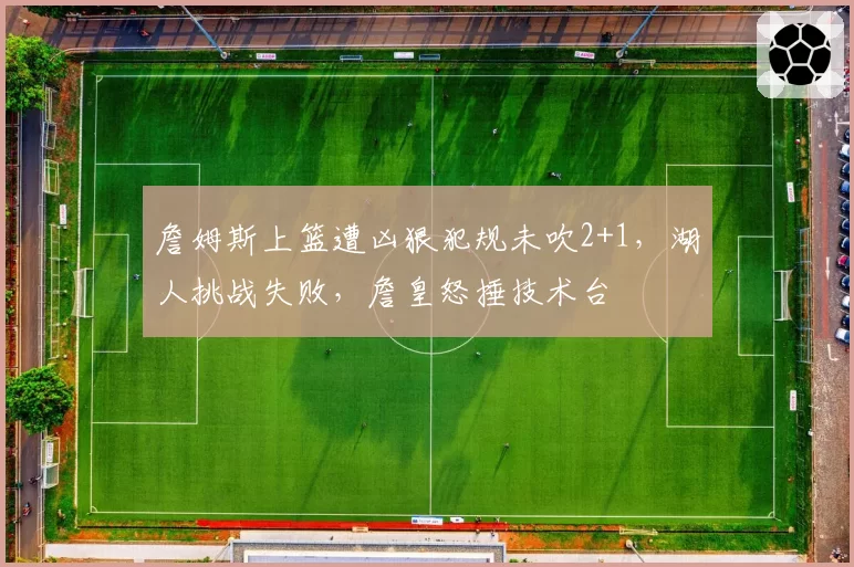 詹姆斯上篮遭凶狠犯规未吹2+1,湖人挑战失败,詹皇怒捶技术台