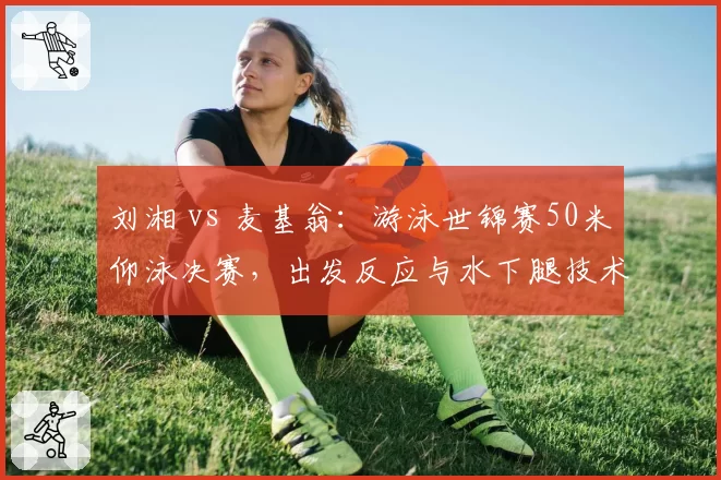 刘湘 vs 麦基翁：游泳世锦赛50米仰泳决赛，出发反应与水下腿技术决定奖牌归属