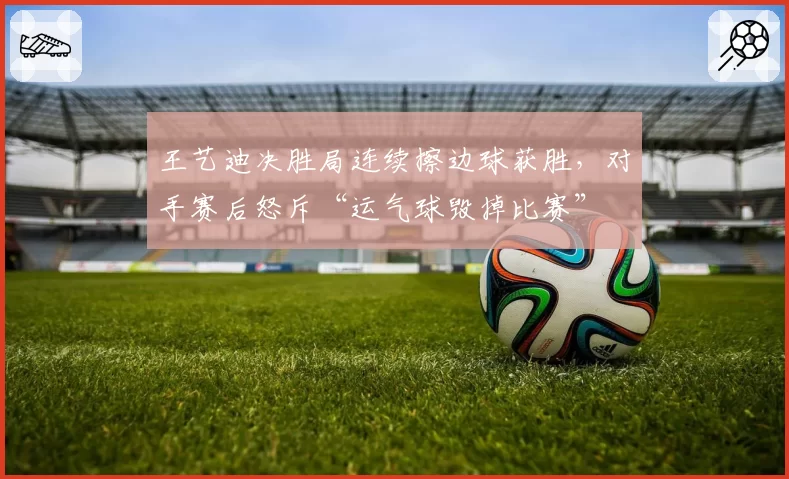王艺迪决胜局连续擦边球获胜，对手赛后怒斥“运气球毁掉比赛”