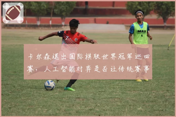 卡尔森退出国际棋联世界冠军巡回赛,人工智能对弈是否让传统赛事失去悬念?