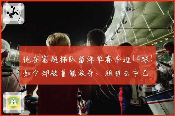 他在塞超梯队留洋单赛季造14球！如今却被鲁能放弃，租借去中乙