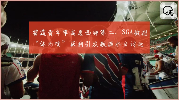 雷霆青年军高居西部第二，SGA被指“体毛哨”获利引发数据水分讨论